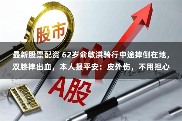 最新股票配資 62歲俞敏洪騎行中途摔倒在地，雙膝摔出血，本人報平安：皮外傷，不用擔心