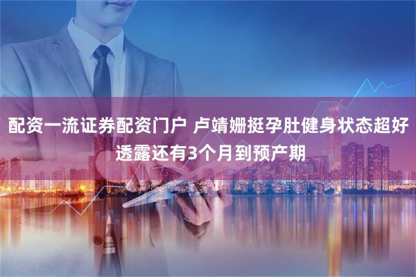 配資一流證券配資門戶 盧靖姍挺孕肚健身狀態超好 透露還有3個月到預產期