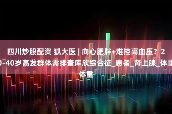四川炒股配資 狐大醫(yī) | 向心肥胖+難控高血壓？20-40歲高發(fā)群體需排查庫欣綜合征_患者_腎上腺_體重