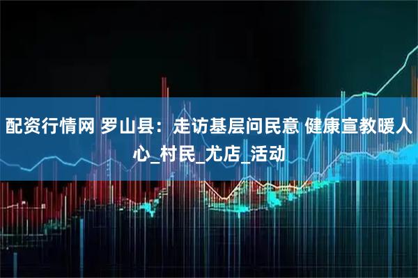 配資行情網 羅山縣：走訪基層問民意 健康宣教暖人心_村民_尤店_活動