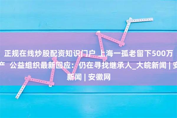 正規(guī)在線炒股配資知識(shí)門(mén)戶(hù) 上海一孤老留下500萬(wàn)元遺產(chǎn)  公益組織最新回應(yīng)：仍在尋找繼承人_大皖新聞 | 安徽網(wǎng)