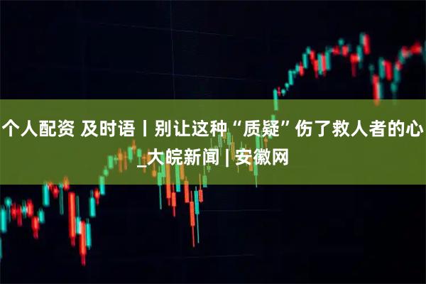 個人配資 及時語丨別讓這種“質疑”傷了救人者的心_大皖新聞 | 安徽網
