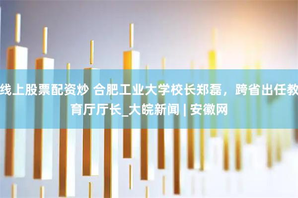 線上股票配資炒 合肥工業大學校長鄭磊，跨省出任教育廳廳長_大皖新聞 | 安徽網